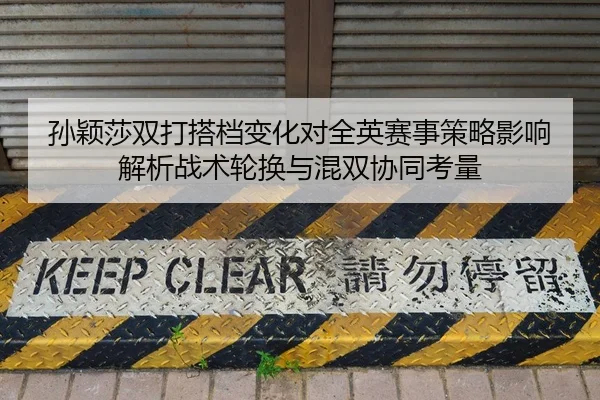 孙颖莎双打搭档变化对全英赛事策略影响解析战术轮换与混双协同考量