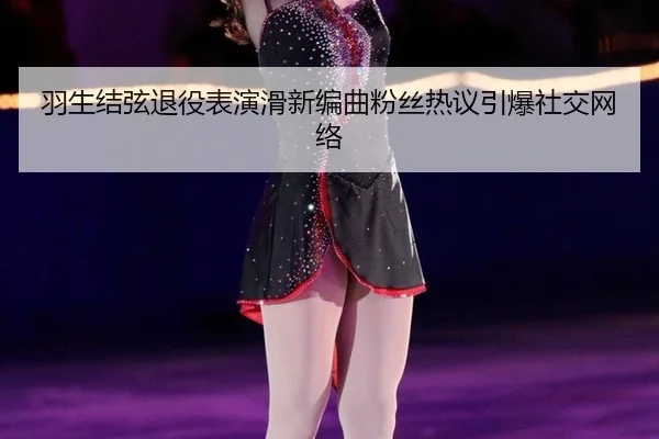 羽生结弦退役表演滑新编曲粉丝热议引爆社交网络