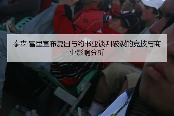 泰森·富里宣布复出与约书亚谈判破裂的竞技与商业影响分析